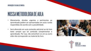 INTRODUÇÃOÀTEOLOGIASISTEMÁTICA
NOSSAMETODOLOGIADEAULA
• Obviamente, dúvidas urgentes e pertinentes ao
aprendizado podem ser apresentadas em aula e serão
respondidas de acordo com a possibilidade.
• Será oferecido em aula conteúdo adicional ao do livro
texto sempre que tal conteúdo complementar o
aprendizado. Por isso, não estranhem se um ou outro
slide não corresponder ao material do livro.
 