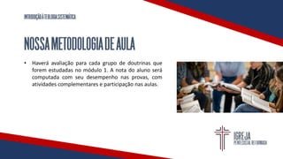 INTRODUÇÃOÀTEOLOGIASISTEMÁTICA
NOSSAMETODOLOGIADEAULA
• Haverá avaliação para cada grupo de doutrinas que
forem estudadas no módulo 1. A nota do aluno será
computada com seu desempenho nas provas, com
atividades complementares e participação nas aulas.
 