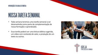 INTRODUÇÃOÀTEOLOGIASISTEMÁTICA
NOSSATAREFASEMANAL
• Toda semana teremos uma tarefa semanal a ser
desenvolvida como parte de complementação de
nossa formação e aprendizado.
• Essa tarefa poderá ser uma leitura bíblica sugerida,
um vídeo com conteúdo de valor, a produção de um
texto ou outros.
 