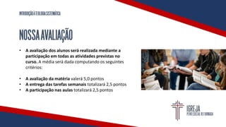 INTRODUÇÃOÀTEOLOGIASISTEMÁTICA
NOSSAAVALIAÇÃO
• A avaliação dos alunos será realizada mediante a
participação em todas as atividades previstas no
curso. A média será dada computando os seguintes
critérios:
• A avaliação da matéria valerá 5,0 pontos
• A entrega das tarefas semanais totalizará 2,5 pontos
• A participação nas aulas totalizará 2,5 pontos
 