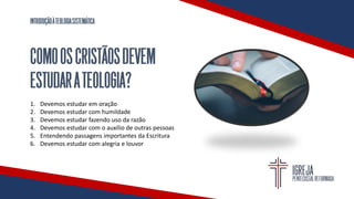 INTRODUÇÃOÀTEOLOGIASISTEMÁTICA
COMOOSCRISTÃOSDEVEM
ESTUDARATEOLOGIA?
1. Devemos estudar em oração
2. Devemos estudar com humildade
3. Devemos estudar fazendo uso da razão
4. Devemos estudar com o auxílio de outras pessoas
5. Entendendo passagens importantes da Escritura
6. Devemos estudar com alegria e louvor
 