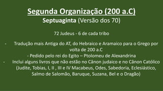 Segunda Organização (200 a.C)
Septuaginta (Versão dos 70)
72 Judeus - 6 de cada tribo
- Tradução mais Antiga do AT, do Hebraico e Aramaico para o Grego por
volta de 200 a.C
- Pedido pelo rei do Egito – Ptolomeu de Alexandrina
- Inclui alguns livros que não estão no Cânon judaico e no Cânon Católico
(Judite, Tobias, I, II , III e IV Macabeus, Odes, Sabedoria, Eclesiástico,
Salmo de Salomão, Baruque, Suzana, Bel e o Dragão)
 