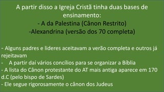 A partir disso a Igreja Cristã tinha duas bases de
ensinamento:
- A da Palestina (Cânon Restrito)
-Alexandrina (versão dos 70 completa)
- Alguns padres e lideres aceitavam a verão completa e outros já
rejeitavam
- A partir daí vários concílios para se organizar a Bíblia
- A lista do Cânon protestante do AT mais antiga aparece em 170
d.C (pelo bispo de Sardes)
- Ele segue rigorosamente o cânon dos Judeus
 