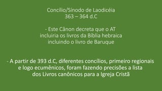 Concílio/Sínodo de Laodicéia
363 – 364 d.C
- Este Cânon decreta que o AT
incluiria os livros da Bíblia hebraica
incluindo o livro de Baruque
- A partir de 393 d.C, diferentes concílios, primeiro regionais
e logo ecumênicos, foram fazendo precisões a lista
dos Livros canônicos para a Igreja Cristã
 