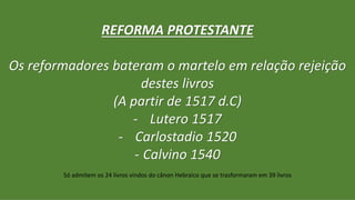 REFORMA PROTESTANTE
Os reformadores bateram o martelo em relação rejeição
destes livros
(A partir de 1517 d.C)
- Lutero 1517
- Carlostadio 1520
- Calvino 1540
Só admitem os 24 livros vindos do cânon Hebraico que se trasformaram em 39 livros
 