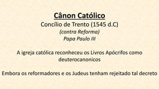 Cânon Católico
Concílio de Trento (1545 d.C)
(contra Reforma)
Papa Paulo III
A igreja católica reconheceu os Livros Apócrifos como
deuterocanonicos
Embora os reformadores e os Judeus tenham rejeitado tal decreto
 