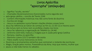 Livros Apócrifos
"apocrypha" (απόκρυφα)
o - Significa "oculto, secreto“
o - Chamados Deuterocanonicos (Canonizados numa segunda vez)
o pela igreja católica – concilio de Trento 1546
o - Contem informações históricas mas não como fonte de doutrina
o - Escritos em Grego
o - Jesus e os apóstolos nunca fizeram citações diretas a esses livros
o Jesus faz referencia ao Cânon do começo ao fim (Lc.11:50-11) e mesmo assim
o não incluiu nem os livros nem os profetas citados nos livros
o - Jesus faz referencia a organização do TANAKH (Lc.24:44)
o - Jerônimo (320-420), traduziu a Vulgata que é usada pela Igreja Católica
o - Romana, rejeitou os apócrifos
o - Martinho Lutero (1517) também não aceita
o - Flávio Josefo nunca mencionou os livros
o Doutrinas e ensinamentos estranhos que contrariam o restante das escrituras:
o Magia, Oração pelos mortos, Preexistência da Alma. Anjo que mentiu, mulher que
o jejuou a vida toda menos no sábados.
 