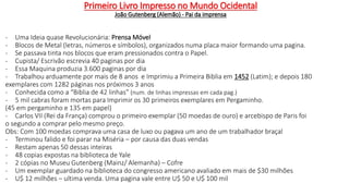 - Uma Ideia quase Revolucionária: Prensa Móvel
- Blocos de Metal (letras, números e símbolos), organizados numa placa maior formando uma pagina.
- Se passava tinta nos blocos que eram pressionados contra o Papel.
- Cupista/ Escrivão escrevia 40 paginas por dia
- Essa Maquina produzia 3.600 paginas por dia
- Trabalhou arduamente por mais de 8 anos e Imprimiu a Primeira Biblia em 1452 (Latim); e depois 180
exemplares com 1282 páginas nos próximos 3 anos
- Conhecida como a “Biblia de 42 linhas” (num. de linhas impressas em cada pag.)
- 5 mil cabras foram mortas para Imprimir os 30 primeiros exemplares em Pergaminho.
(45 em pergaminho e 135 em papel)
- Carlos VII (Rei da França) comprou o primeiro exemplar (50 moedas de ouro) e arcebispo de Paris foi
o segundo a comprar pelo mesmo preço.
Obs: Com 100 moedas comprava uma casa de luxo ou pagava um ano de um trabalhador braçal
- Terminou falido e foi parar na Miséria – por causa das duas vendas
- Restam apenas 50 dessas inteiras
- 48 copias expostas na biblioteca de Yale
- 2 cópias no Museu Gutenberg (Mainz/ Alemanha) – Cofre
- Um exemplar guardado na biblioteca do congresso americano avaliado em mais de $30 milhões
- U$ 12 milhões – ultima venda. Uma pagina vale entre U$ 50 e U$ 100 mil
Primeiro Livro Impresso no Mundo Ocidental
João Gutenberg (Alemão) - Pai da imprensa
 