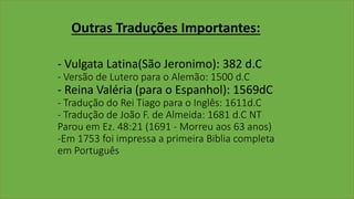Outras Traduções Importantes:
- Vulgata Latina(São Jeronimo): 382 d.C
- Versão de Lutero para o Alemão: 1500 d.C
- Reina Valéria (para o Espanhol): 1569dC
- Tradução do Rei Tiago para o Inglês: 1611d.C
- Tradução de João F. de Almeida: 1681 d.C NT
Parou em Ez. 48:21 (1691 - Morreu aos 63 anos)
-Em 1753 foi impressa a primeira Biblia completa
em Português
 