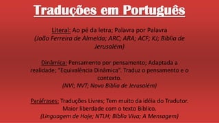 Traduções em Português
Literal: Ao pé da letra; Palavra por Palavra
(João Ferreira de Almeida; ARC; ARA; ACF; KJ; Bíblia de
Jerusalém)
Dinâmica: Pensamento por pensamento; Adaptada a
realidade; “Equivalência Dinâmica”. Traduz o pensamento e o
contexto.
(NVI; NVT; Nova Bíblia de Jerusalém)
Paráfrases: Traduções Livres; Tem muito da idéia do Tradutor.
Maior liberdade com o texto Bíblico.
(Linguagem de Hoje; NTLH; Bíblia Viva; A Mensagem)
 
