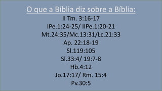 O que a Bíblia diz sobre a Bíblia:
II Tm. 3:16-17
IPe.1:24-25/ IIPe.1:20-21
Mt.24:35/Mc.13:31/Lc.21:33
Ap. 22:18-19
Sl.119:105
Sl.33:4/ 19:7-8
Hb.4:12
Jo.17:17/ Rm. 15:4
Pv.30:5
 