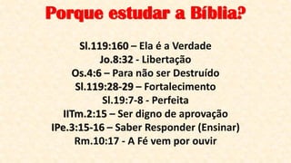 Sl.119:160 – Ela é a Verdade
Jo.8:32 - Libertação
Os.4:6 – Para não ser Destruído
Sl.119:28-29 – Fortalecimento
Sl.19:7-8 - Perfeita
IITm.2:15 – Ser digno de aprovação
IPe.3:15-16 – Saber Responder (Ensinar)
Rm.10:17 - A Fé vem por ouvir
Porque estudar a Bíblia?
 