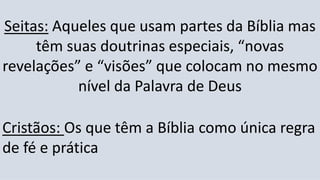 Seitas: Aqueles que usam partes da Bíblia mas
têm suas doutrinas especiais, “novas
revelações” e “visões” que colocam no mesmo
nível da Palavra de Deus
Cristãos: Os que têm a Bíblia como única regra
de fé e prática
 