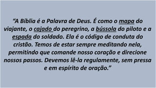 “A Bíblia é a Palavra de Deus. É como o mapa do
viajante, o cajado do peregrino, a bússola do piloto e a
espada do soldado. Ela é o código de conduta do
cristão. Temos de estar sempre meditando nela,
permitindo que comande nosso coração e direcione
nossos passos. Devemos lê-la regulamente, sem pressa
e em espírito de oração.”
 