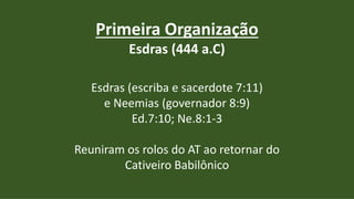 Primeira Organização
Esdras (444 a.C)
Esdras (escriba e sacerdote 7:11)
e Neemias (governador 8:9)
Ed.7:10; Ne.8:1-3
Reuniram os rolos do AT ao retornar do
Cativeiro Babilônico
 