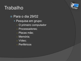 Trabalho
 Para o dia 29/02
 Pesquisa em grupo:
○ O primeiro computador
○ Processadores;
○ Placas mãe;
○ Memória;
○ Vídeo;
○ Periféricos
 