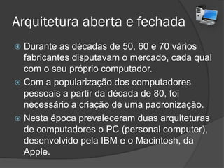 Arquitetura aberta e fechada
 Durante as décadas de 50, 60 e 70 vários
fabricantes disputavam o mercado, cada qual
com o seu próprio computador.
 Com a popularização dos computadores
pessoais a partir da década de 80, foi
necessário a criação de uma padronização.
 Nesta época prevaleceram duas arquiteturas
de computadores o PC (personal computer),
desenvolvido pela IBM e o Macintosh, da
Apple.
 