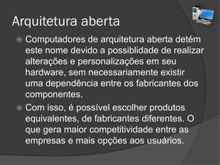 Arquitetura aberta
 Computadores de arquitetura aberta detém
este nome devido a possiblidade de realizar
alterações e personalizações em seu
hardware, sem necessariamente existir
uma dependência entre os fabricantes dos
componentes.
 Com isso, é possível escolher produtos
equivalentes, de fabricantes diferentes. O
que gera maior competitividade entre as
empresas e mais opções aos usuários.
 