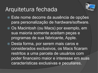 Arquitetura fechada
 Este nome decorre da ausência de opções
para personalização de hardware/software.
 Os Macintosh (ou Macs) por exemplo, em
sua maioria somente aceitam peças e
programas de sua fabricante, Apple.
 Desta forma, por serem mais caros e
considerados exclusivos, os Macs ficaram
restritos a uma parcela de usuários com
poder financeiro maior e interesse em suas
características exclusivas e peculiares.
 