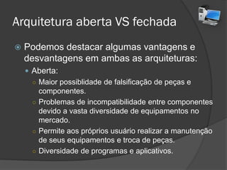 Arquitetura aberta VS fechada
 Podemos destacar algumas vantagens e
desvantagens em ambas as arquiteturas:
 Aberta:
○ Maior possiblidade de falsificação de peças e
componentes.
○ Problemas de incompatibilidade entre componentes
devido a vasta diversidade de equipamentos no
mercado.
○ Permite aos próprios usuários realizar a
manutenção de seus equipamentos e troca de
peças.
○ Diversidade de programas e aplicativos.
 