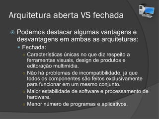 Arquitetura aberta VS fechada
 Podemos destacar algumas vantagens e
desvantagens em ambas as arquiteturas:
 Fechada:
○ Características únicas no que diz respeito a
ferramentas visuais, design de produtos e
editoração multimídia.
○ Não há problemas de incompatibilidade, já que
todos os componentes são feitos exclusivamente
para funcionar em um mesmo conjunto.
○ Maior estabilidade de software e processamento de
hardware.
○ Menor número de programas e aplicativos.
 