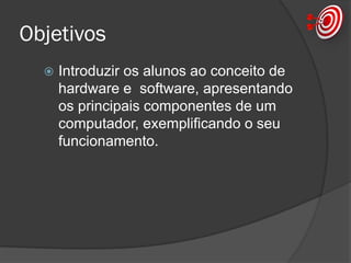 Objetivos
 Introduzir os alunos ao conceito de
hardware e software, apresentando
os principais componentes de um
computador, exemplificando o seu
funcionamento.
 