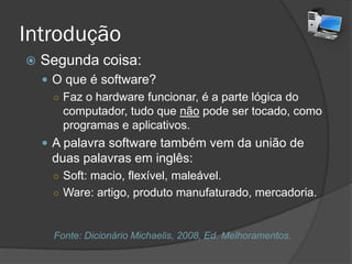 Introdução
 Segunda coisa:
 O que é software?
○ Faz o hardware funcionar, é a parte lógica do
computador, tudo que não pode ser tocado, como
programas e aplicativos.
 A palavra software também vem da união de
duas palavras em inglês:
○ Soft: macio, flexível, maleável.
○ Ware: artigo, produto manufaturado, mercadoria.
Fonte: Dicionário Michaelis, 2008, Ed. Melhoramentos.
 