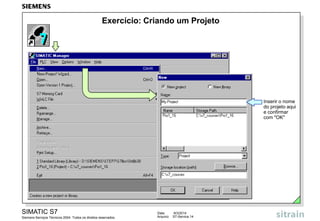 Exercício: Criando um Projeto

Inserir o nome
do projeto aqui
e confirmar
com "OK"

SIMATIC S7
Siemens Serviços Técnicos 2004. Todos os direitos reservados.

Data:
Arquivo:

9/3/2014
S7-Service.14

 