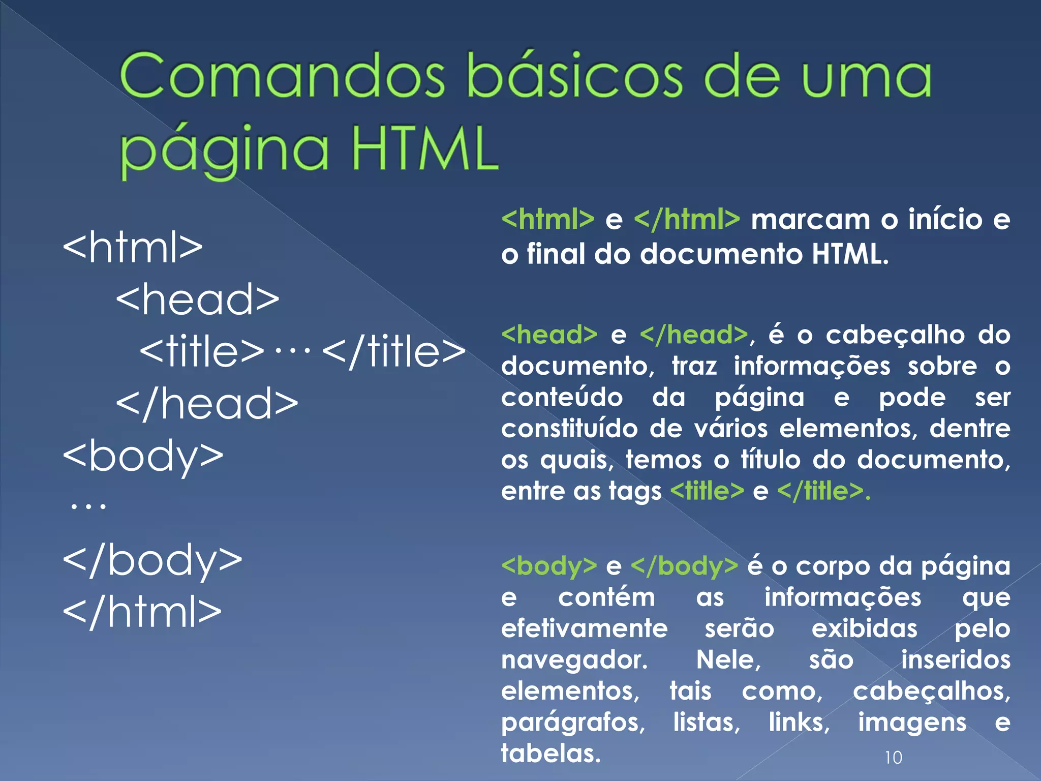 <html>
<head>
<title>··· </title>
</head>
<body>
···
</body>
</html>
<html> e </html> marcam o início e
o final do documento HTML.
<head> e </head>, é o cabeçalho do
documento, traz informações sobre o
conteúdo da página e pode ser
constituído de vários elementos, dentre
os quais, temos o título do documento,
entre as tags <title> e </title>.
<body> e </body> é o corpo da página
e contém as informações que
efetivamente serão exibidas pelo
navegador. Nele, são inseridos
elementos, tais como, cabeçalhos,
parágrafos, listas, links, imagens e
tabelas. 10
 