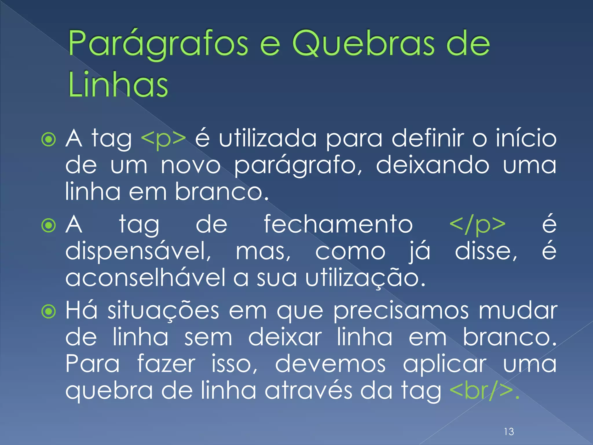  A tag <p> é utilizada para definir o início
de um novo parágrafo, deixando uma
linha em branco.
 A tag de fechamento </p> é
dispensável, mas, como já disse, é
aconselhável a sua utilização.
 Há situações em que precisamos mudar
de linha sem deixar linha em branco.
Para fazer isso, devemos aplicar uma
quebra de linha através da tag <br/>.
13
 