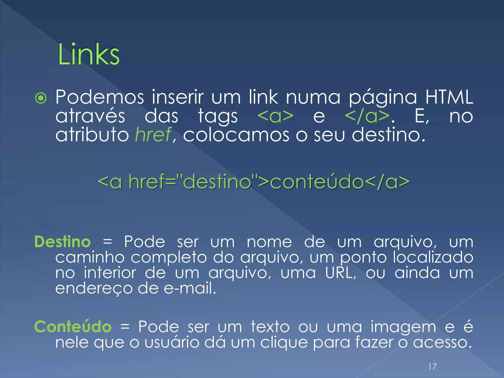  Podemos inserir um link numa página HTML
através das tags <a> e </a>. E, no
atributo href, colocamos o seu destino.
<a href="destino">conteúdo</a>
Destino = Pode ser um nome de um arquivo, um
caminho completo do arquivo, um ponto localizado
no interior de um arquivo, uma URL, ou ainda um
endereço de e-mail.
Conteúdo = Pode ser um texto ou uma imagem e é
nele que o usuário dá um clique para fazer o acesso.
17
 