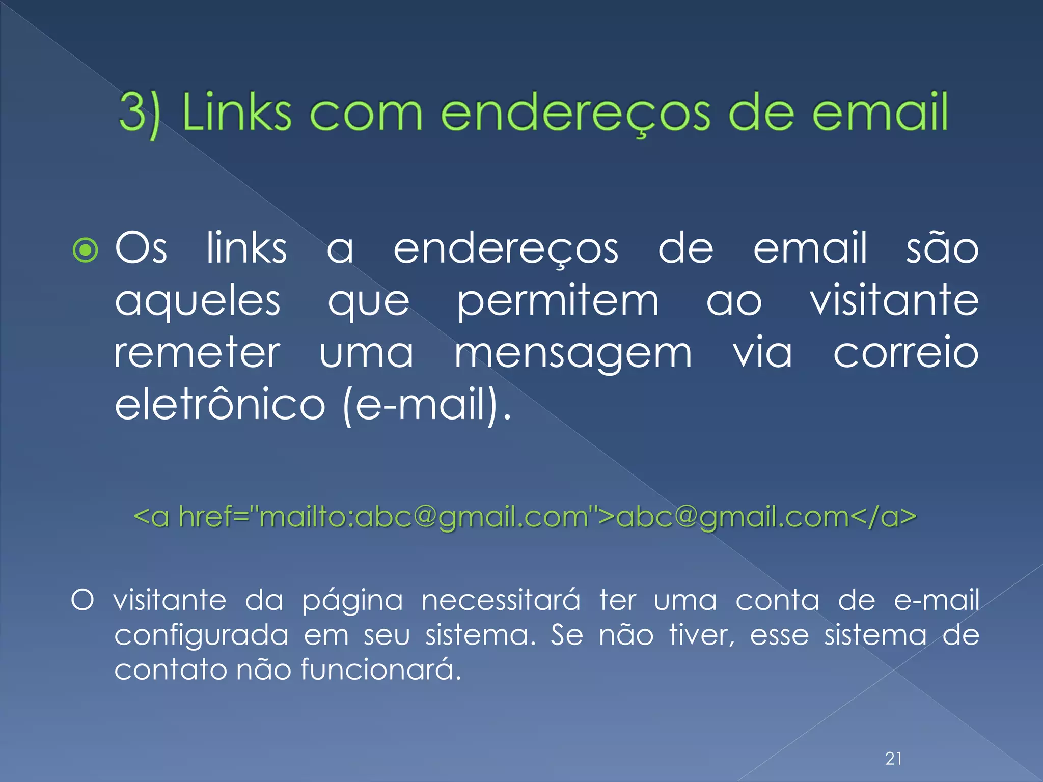  Os links a endereços de email são
aqueles que permitem ao visitante
remeter uma mensagem via correio
eletrônico (e-mail).
<a href="mailto:abc@gmail.com">abc@gmail.com</a>
O visitante da página necessitará ter uma conta de e-mail
configurada em seu sistema. Se não tiver, esse sistema de
contato não funcionará.
21
 