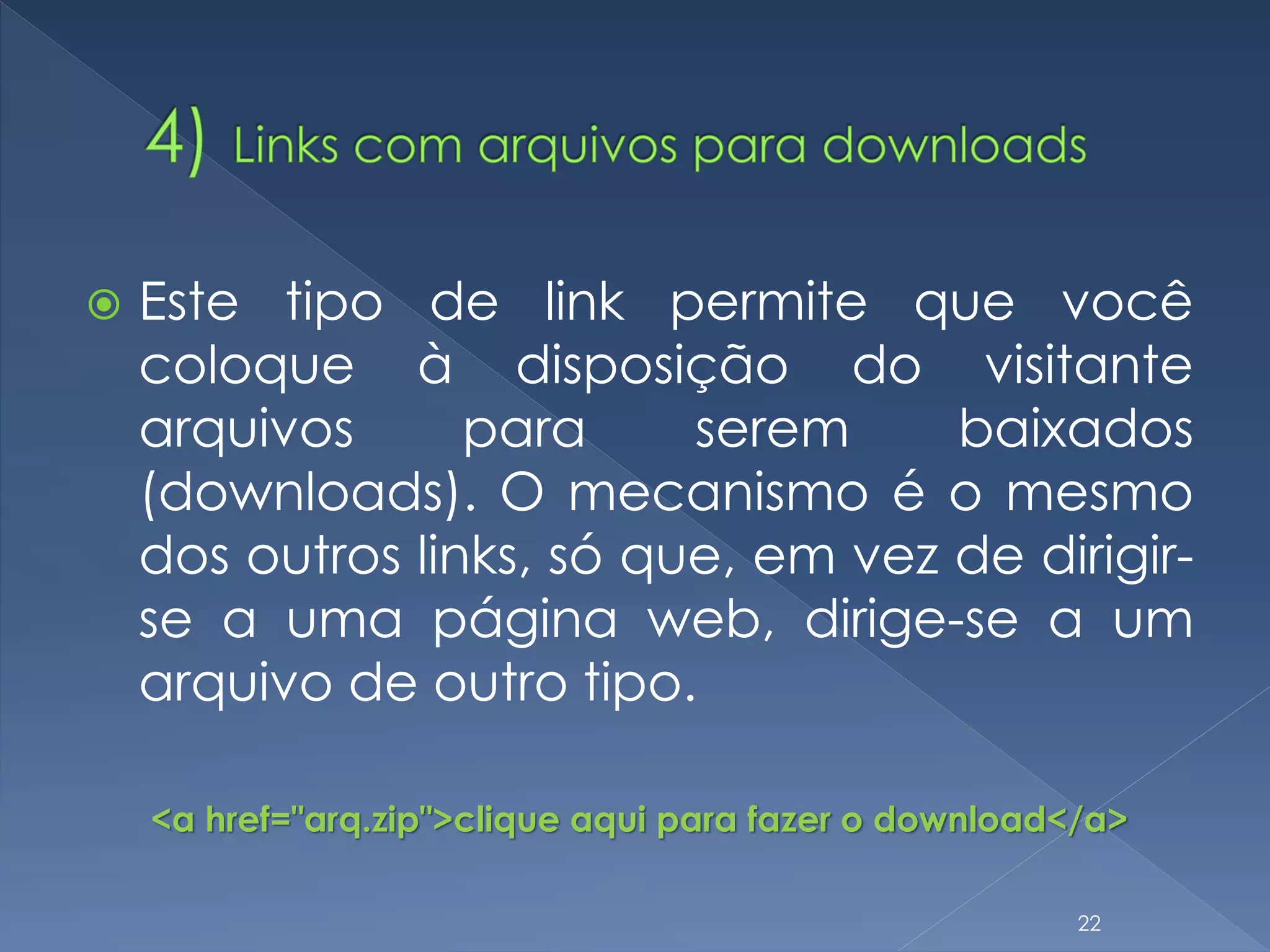  Este tipo de link permite que você
coloque à disposição do visitante
arquivos para serem baixados
(downloads). O mecanismo é o mesmo
dos outros links, só que, em vez de dirigir-
se a uma página web, dirige-se a um
arquivo de outro tipo.
<a href="arq.zip">clique aqui para fazer o download</a>
22
 