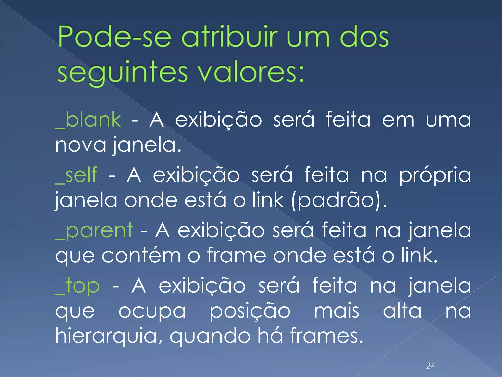 _blank - A exibição será feita em uma
nova janela.
_self - A exibição será feita na própria
janela onde está o link (padrão).
_parent - A exibição será feita na janela
que contém o frame onde está o link.
_top - A exibição será feita na janela
que ocupa posição mais alta na
hierarquia, quando há frames.
24
 