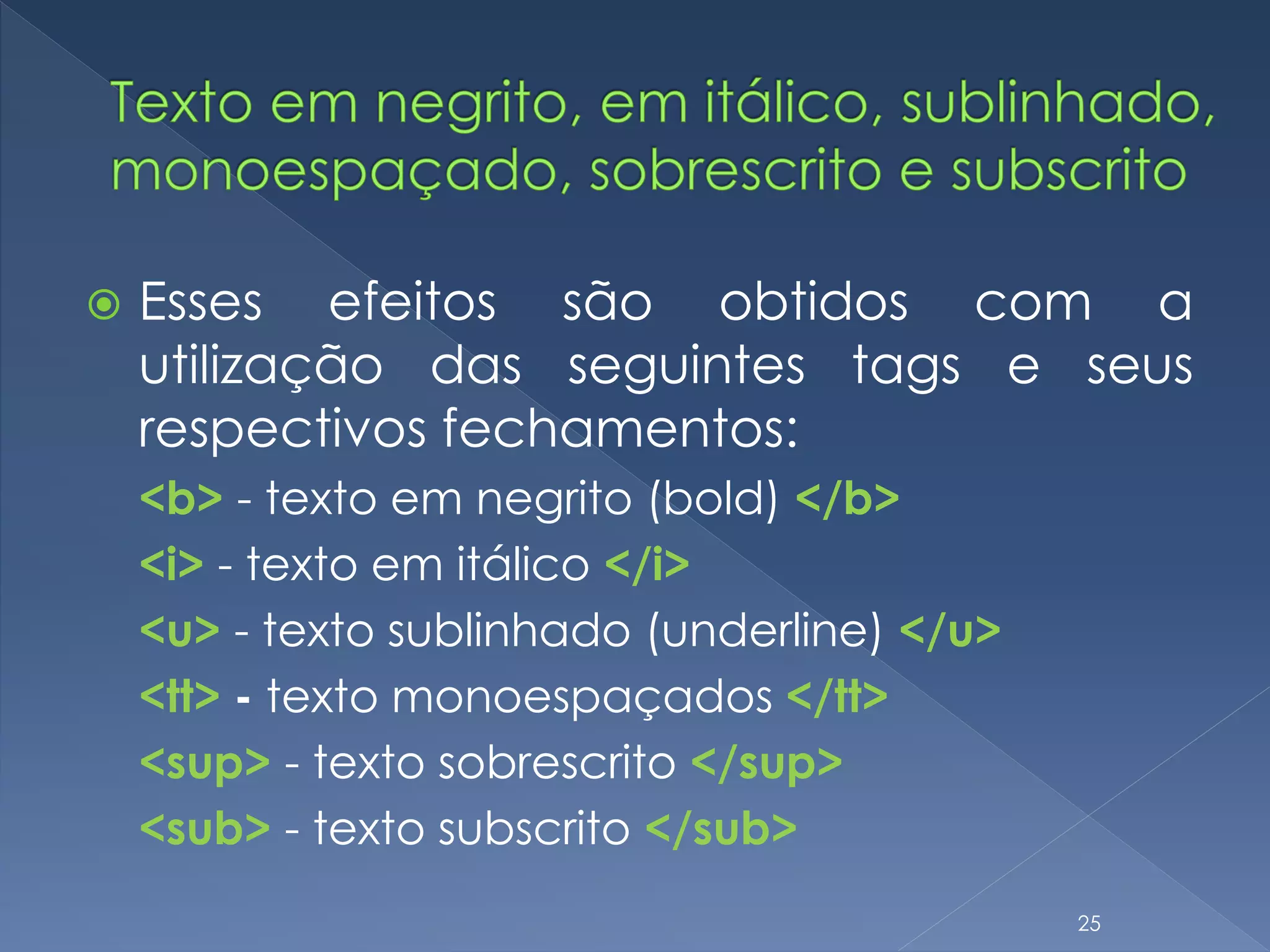  Esses efeitos são obtidos com a
utilização das seguintes tags e seus
respectivos fechamentos:
<b> - texto em negrito (bold) </b>
<i> - texto em itálico </i>
<u> - texto sublinhado (underline) </u>
<tt> - texto monoespaçados </tt>
<sup> - texto sobrescrito </sup>
<sub> - texto subscrito </sub>
25
 