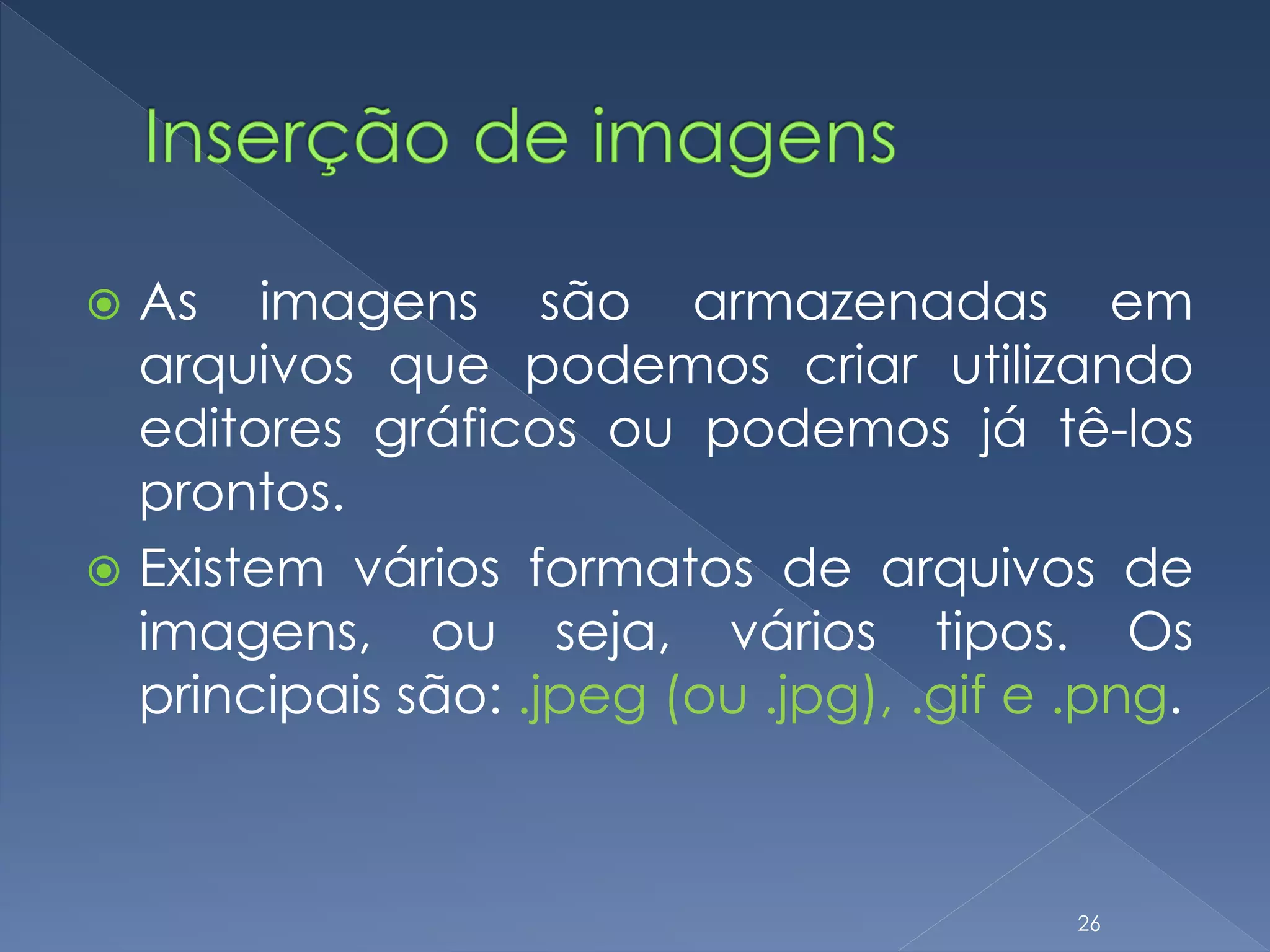  As imagens são armazenadas em
arquivos que podemos criar utilizando
editores gráficos ou podemos já tê-los
prontos.
 Existem vários formatos de arquivos de
imagens, ou seja, vários tipos. Os
principais são: .jpeg (ou .jpg), .gif e .png.
26
 