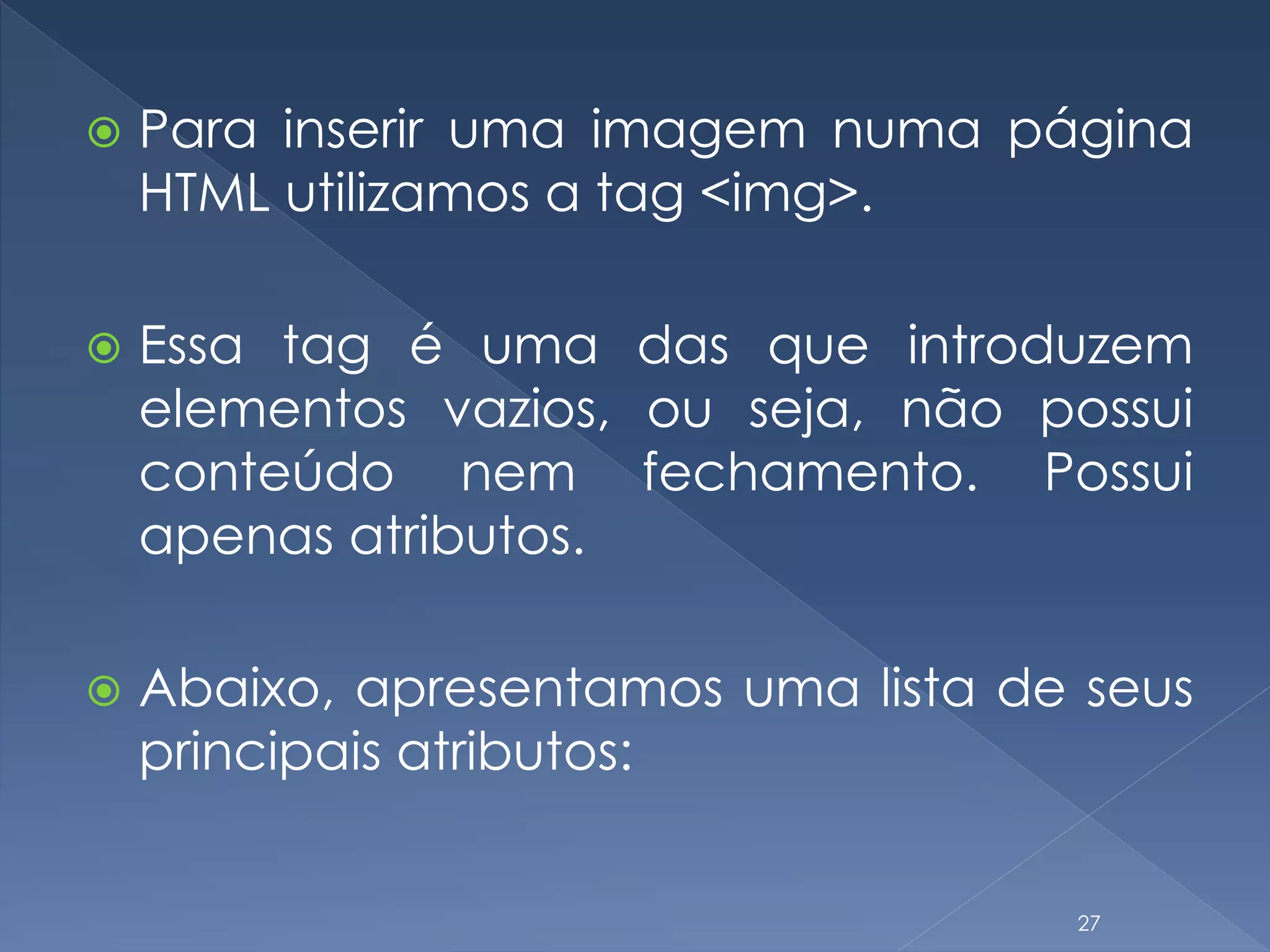  Para inserir uma imagem numa página
HTML utilizamos a tag <img>.
 Essa tag é uma das que introduzem
elementos vazios, ou seja, não possui
conteúdo nem fechamento. Possui
apenas atributos.
 Abaixo, apresentamos uma lista de seus
principais atributos:
27
 
