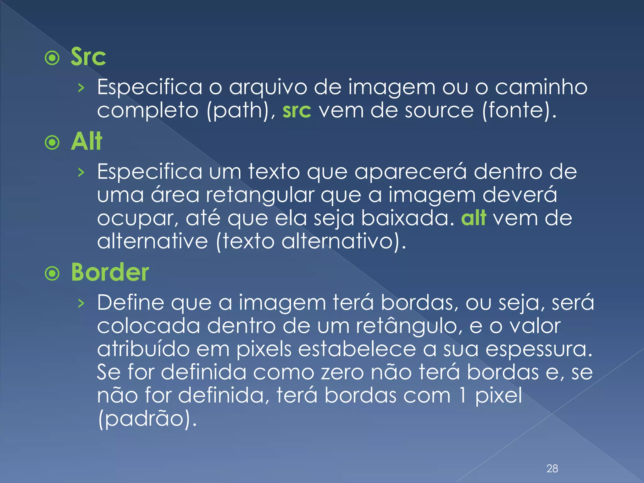  Src
› Especifica o arquivo de imagem ou o caminho
completo (path), src vem de source (fonte).
 Alt
› Especifica um texto que aparecerá dentro de
uma área retangular que a imagem deverá
ocupar, até que ela seja baixada. alt vem de
alternative (texto alternativo).
 Border
› Define que a imagem terá bordas, ou seja, será
colocada dentro de um retângulo, e o valor
atribuído em pixels estabelece a sua espessura.
Se for definida como zero não terá bordas e, se
não for definida, terá bordas com 1 pixel
(padrão).
28
 