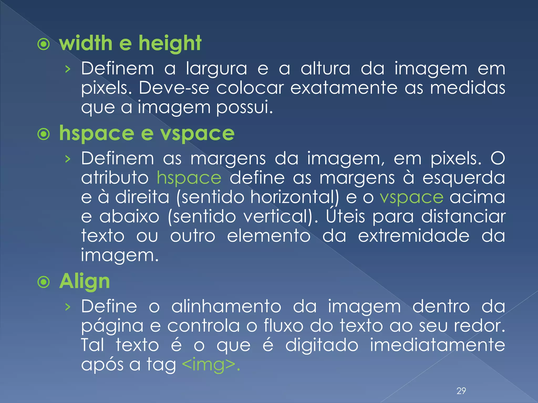  width e height
› Definem a largura e a altura da imagem em
pixels. Deve-se colocar exatamente as medidas
que a imagem possui.
 hspace e vspace
› Definem as margens da imagem, em pixels. O
atributo hspace define as margens à esquerda
e à direita (sentido horizontal) e o vspace acima
e abaixo (sentido vertical). Úteis para distanciar
texto ou outro elemento da extremidade da
imagem.
 Align
› Define o alinhamento da imagem dentro da
página e controla o fluxo do texto ao seu redor.
Tal texto é o que é digitado imediatamente
após a tag <img>.
29
 