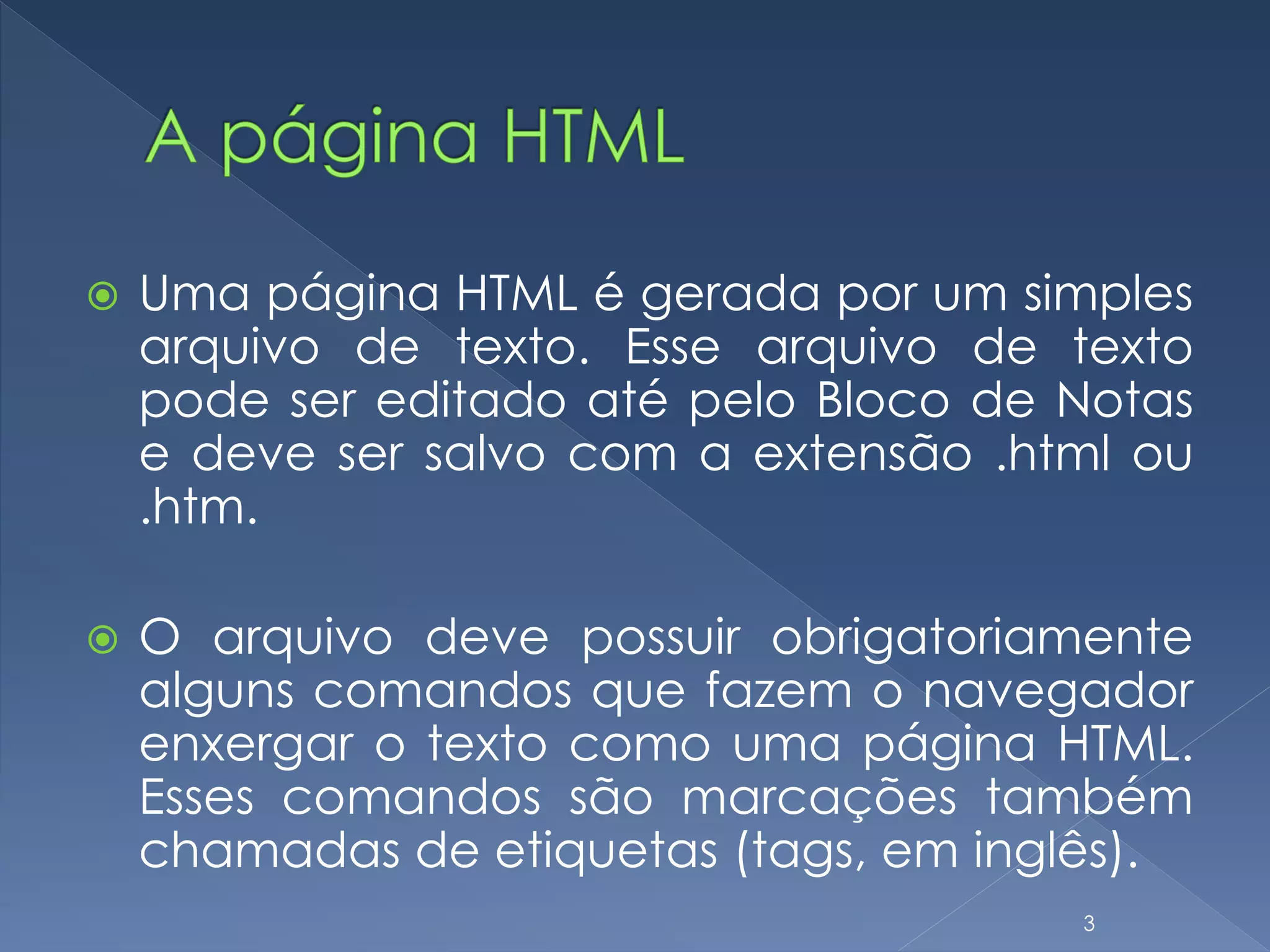  Uma página HTML é gerada por um simples
arquivo de texto. Esse arquivo de texto
pode ser editado até pelo Bloco de Notas
e deve ser salvo com a extensão .html ou
.htm.
 O arquivo deve possuir obrigatoriamente
alguns comandos que fazem o navegador
enxergar o texto como uma página HTML.
Esses comandos são marcações também
chamadas de etiquetas (tags, em inglês).
3
 