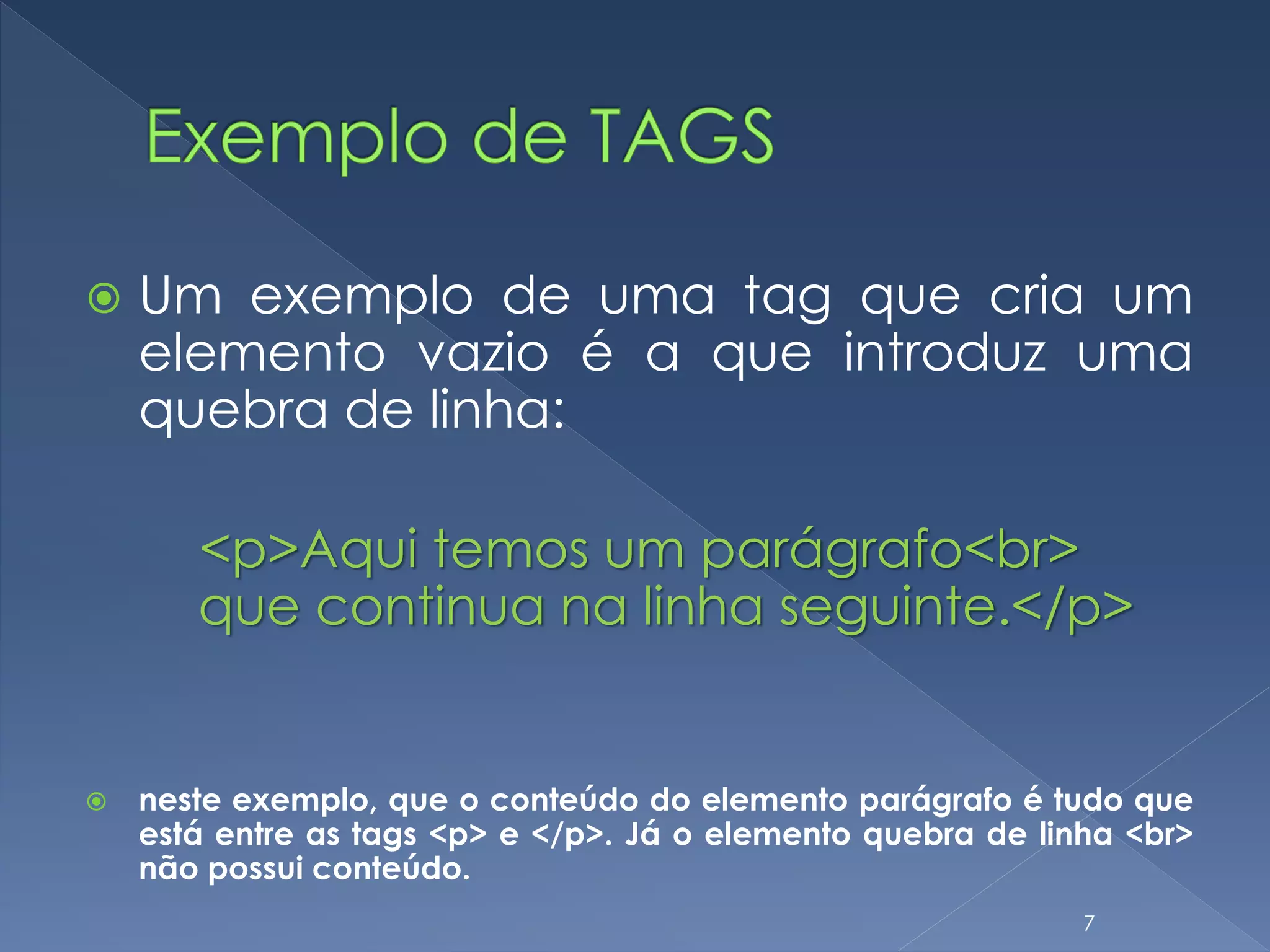  Um exemplo de uma tag que cria um
elemento vazio é a que introduz uma
quebra de linha:
<p>Aqui temos um parágrafo<br>
que continua na linha seguinte.</p>
 neste exemplo, que o conteúdo do elemento parágrafo é tudo que
está entre as tags <p> e </p>. Já o elemento quebra de linha <br>
não possui conteúdo.
7
 