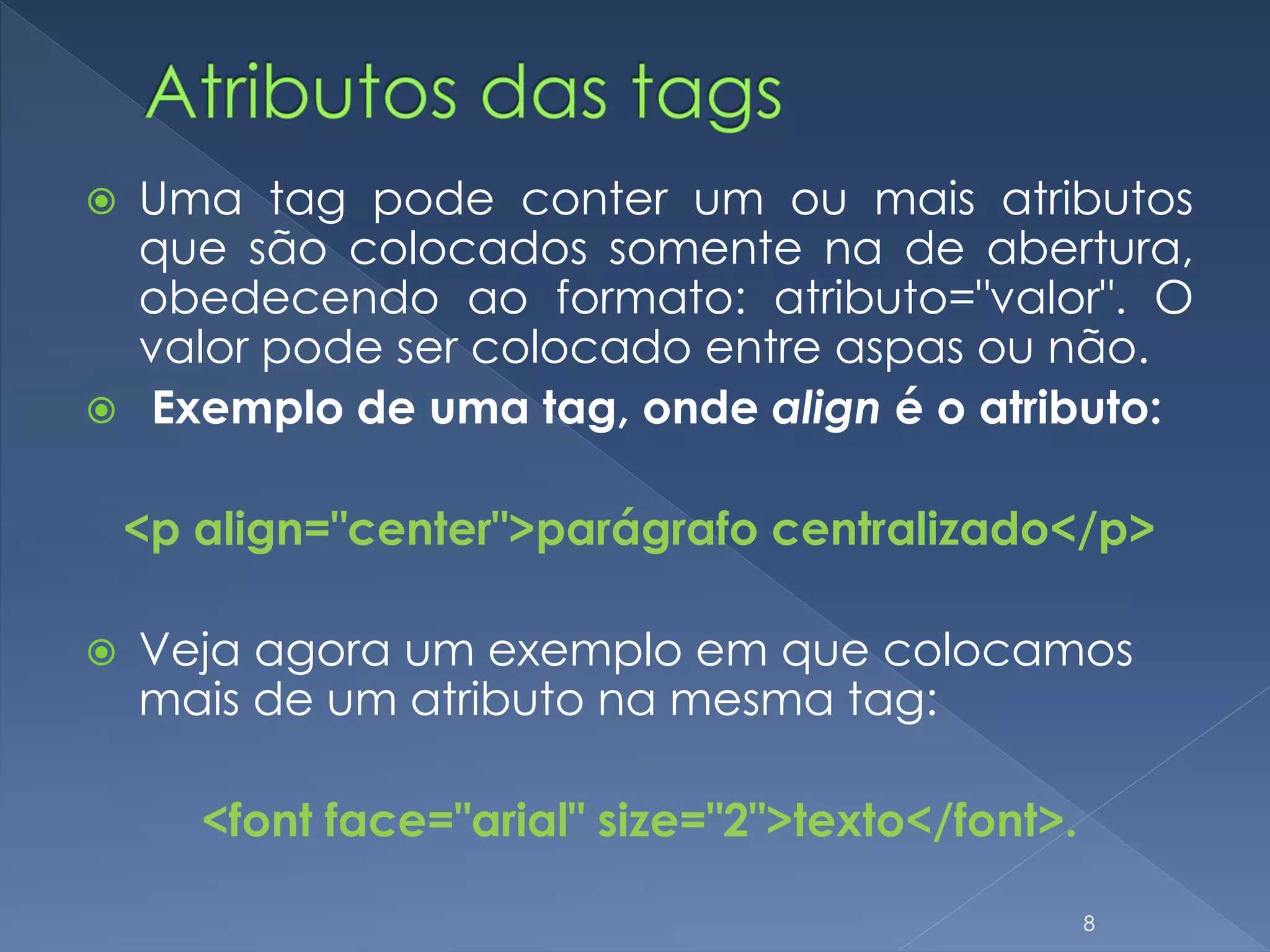  Uma tag pode conter um ou mais atributos
que são colocados somente na de abertura,
obedecendo ao formato: atributo="valor". O
valor pode ser colocado entre aspas ou não.
 Exemplo de uma tag, onde align é o atributo:
<p align="center">parágrafo centralizado</p>
 Veja agora um exemplo em que colocamos
mais de um atributo na mesma tag:
<font face="arial" size="2">texto</font>.
8
 