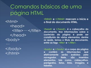 <html>
<head>
<title>··· </title>
</head>
<body>
···
</body>
</html>
<html> e </html> marcam o início e
o final do documento HTML.
<head> e </head>, é o cabeçalho do
documento, traz informações sobre o
conteúdo da página e pode ser
constituído de vários elementos, dentre
os quais, temos o título do documento,
entre as tags <title> e </title>.
<body> e </body> é o corpo da página
e contém as informações que
efetivamente serão exibidas pelo
navegador. Nele, são inseridos
elementos, tais como, cabeçalhos,
parágrafos, listas, links, imagens e
tabelas. 10
 