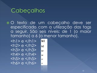  O texto de um cabeçalho deve ser
especificado com a utilização das tags
a seguir. São seis níveis: de 1 (o maior
tamanho) a 6 (o menor tamanho).
<h1> e </h1>
<h2> e </h2>
<h3> e </h3>
<h4> e </h4>
<h5> e </h5>
<h6> e </h6>
12
 