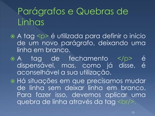  A tag <p> é utilizada para definir o início
de um novo parágrafo, deixando uma
linha em branco.
 A tag de fechamento </p> é
dispensável, mas, como já disse, é
aconselhável a sua utilização.
 Há situações em que precisamos mudar
de linha sem deixar linha em branco.
Para fazer isso, devemos aplicar uma
quebra de linha através da tag <br/>.
13
 
