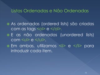  As ordenadas (ordered lists) são criadas
com as tags <ol> e </ol>.
 E as não ordenadas (unordered lists)
com <ul> e </ul>.
 Em ambas, utilizamos <li> e </li> para
introduzir cada item.
15
 