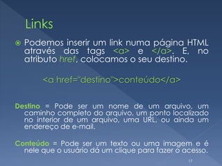  Podemos inserir um link numa página HTML
através das tags <a> e </a>. E, no
atributo href, colocamos o seu destino.
<a href="destino">conteúdo</a>
Destino = Pode ser um nome de um arquivo, um
caminho completo do arquivo, um ponto localizado
no interior de um arquivo, uma URL, ou ainda um
endereço de e-mail.
Conteúdo = Pode ser um texto ou uma imagem e é
nele que o usuário dá um clique para fazer o acesso.
17
 