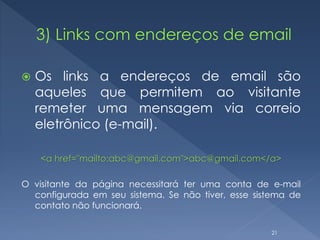  Os links a endereços de email são
aqueles que permitem ao visitante
remeter uma mensagem via correio
eletrônico (e-mail).
<a href="mailto:abc@gmail.com">abc@gmail.com</a>
O visitante da página necessitará ter uma conta de e-mail
configurada em seu sistema. Se não tiver, esse sistema de
contato não funcionará.
21
 