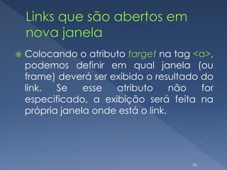  Colocando o atributo target na tag <a>,
podemos definir em qual janela (ou
frame) deverá ser exibido o resultado do
link. Se esse atributo não for
especificado, a exibição será feita na
própria janela onde está o link.
23
 