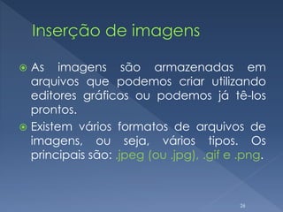  As imagens são armazenadas em
arquivos que podemos criar utilizando
editores gráficos ou podemos já tê-los
prontos.
 Existem vários formatos de arquivos de
imagens, ou seja, vários tipos. Os
principais são: .jpeg (ou .jpg), .gif e .png.
26
 